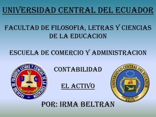 UNIVERSIDAD CENTRAL DEL ECUADOR
FACULTAD DE FILOSOFIA, LETRAS Y CIENCIAS
           DE LA EDUCACION

 ESCUELA DE COMERCIO Y ADMINISTRACION

             CONTABILIDAD

               EL ACTIVO

         POR: IRMA BELTRAN
 