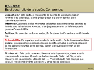 B)Cuerpo:
Es el desarrollo de la sesión. Comprende:
Despacho: En esta parte, el Presidente da cuenta de la documentación
remitida y de la recibida, la cual puede pasar a la orden del día, si se
considera pertinente.
Informes: Cualquiera de los miembros asistentes da a conocer los asuntos de
interés para la institución. A veces, si se juzga necesario, un informe puede
pasar a Orden del Día.
Pedidos: Se anuncian en forma verbal, Su fundamentación se hace en Orden del
Día.
Orden del Día: Es la parte mas importante de la sesión, Se le denomina también
Debate. En esta parte se expone, discute, debate, aprueba o rechaza cada uno
de los pedidos o puntos de la agenda, según la secuencia u orden de su
formulación.
Finalización: Esta parte no se escribe en el acta bajo nombre, viene a ser la
conclusión de la sesión. Cuando se ha terminado la Orden del Día, el acta
concluye con la expresión; «Siendo las …. Y no habiendo mas asuntos que
tratar, el Presidente levanta la sesión» u otras frases parecidas.
 