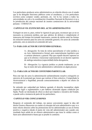 Los particulares producen actos administrativos en relación directa con el estado
que le ha delegado funciones públicas como al enseñanza; y a los particulares
(civiles) como comprar vender, permutar, etc. Así la ley somete a todos las
universidades no solo a la coordinación (Asamblea Nacional de Rectores) si no a
la jurisdicción del consejo nacional de asuntos contenciosos de la universidad
peruana – CODACUN.

CAPITULO VII: EXTINCION DEL ACTO ADMINISTRATIVO

Extinguir un acto es, pues, retirar la vigencia la que goza, reconocer que ya no es
necesaria su existencia jurídica, por que adolece de defecto o simplemente el
transcurso del tiempo loa tornado innecesario, carente de mérito entre las formas
de extinción tenemos para los actos de contenido general y los actos de contenido
particular, este en atención al contenido del acto:

7.1- PARA LOS ACTOS DE CONTENIDO GENERAL:

              A.- derogación: Se trata de retirar parcialmente el valor jurídico a
              un Acto Administrativo formal, pero materialmente legislativo por
              si carácter abstracto y general. Hay que expedir decreto supremo en
              que se lo elimine o mencionar expresamente en un decreto supremo
              de análoga naturaleza (especialidad) dicha derogatoria.

              B.- Abrogación: La vigencia jurídica se pierde totalmente; ya no
              hay ni rastro del acto administrativo subsistente en algún proceso

7.2.- PARA LOS ACTOS DE CONTENIDO PARTICULAR:

Para este tipo de actos la administración unilateralmente resuelve extinguirlo en
ejercicio de la potestad que tienen que realizar el bien colectivo. Comprobada la
inconveniencia e ilegalidad, procede consecuentemente a dejarlo sin efecto (la
revocación)

Se entiende por caducidad por haberse agotado el derecho incumplirse algún
requisito legal o reglamentario o por haberse alcanzado alguna condición pre
fijada. Puede ser declarada de oficio es decir por impulso e iniciativa del Estado;
o puede serlo a instancia de parte de los particulares.

CAPITULO VIII: CONCLUSIONES

Respecto al contenido del trabajo, me parece conveniente seguir la idea del
doctor Gustavo Bacacorzo en cuanto al concepto del acto administrativo que va a
tener efectos directos sobre las pretensiones de los administrados ya sea en forma
positiva o negativa (desde el punto de vista del administrado) aun cuando este
resultado haya salido de un silencio administrativo que tiene la validez como si
fuera acto administrativo hasta que se pruebe lo contrario.
 