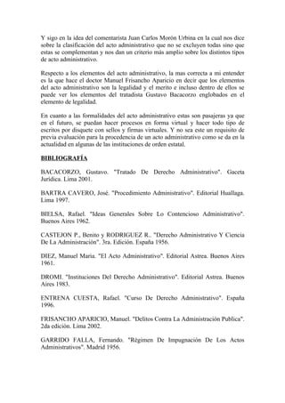 Y sigo en la idea del comentarista Juan Carlos Morón Urbina en la cual nos dice
sobre la clasificación del acto administrativo que no se excluyen todas sino que
estas se complementan y nos dan un criterio más amplio sobre los distintos tipos
de acto administrativo.

Respecto a los elementos del acto administrativo, la mas correcta a mi entender
es la que hace el doctor Manuel Frisancho Aparicio en decir que los elementos
del acto administrativo son la legalidad y el merito e incluso dentro de ellos se
puede ver los elementos del tratadista Gustavo Bacacorzo englobados en el
elemento de legalidad.

En cuanto a las formalidades del acto administrativo estas son pasajeras ya que
en el futuro, se puedan hacer procesos en forma virtual y hacer todo tipo de
escritos por disquete con sellos y firmas virtuales. Y no sea este un requisito de
previa evaluación para la procedencia de un acto administrativo como se da en la
actualidad en algunas de las instituciones de orden estatal.

BIBLIOGRAFÍA

BACACORZO, Gustavo. "Tratado De Derecho Administrativo". Gaceta
Jurídica. Lima 2001.

BARTRA CAVERO, José. "Procedimiento Administrativo". Editorial Huallaga.
Lima 1997.

BIELSA, Rafael. "Ideas Generales Sobre Lo Contencioso Administrativo".
Buenos Aires 1962.

CASTEJON P., Benito y RODRIGUEZ R.. "Derecho Administrativo Y Ciencia
De La Administración". 3ra. Edición. España 1956.

DIEZ, Manuel Maria. "El Acto Administrativo". Editorial Astrea. Buenos Aires
1961.

DROMI. "Instituciones Del Derecho Administrativo". Editorial Astrea. Buenos
Aires 1983.

ENTRENA CUESTA, Rafael. "Curso De Derecho Administrativo". España
1996.

FRISANCHO APARICIO, Manuel. "Delitos Contra La Administración Publica".
2da edición. Lima 2002.

GARRIDO FALLA, Fernando. "Régimen De Impugnación De Los Actos
Administrativos". Madrid 1956.
 
