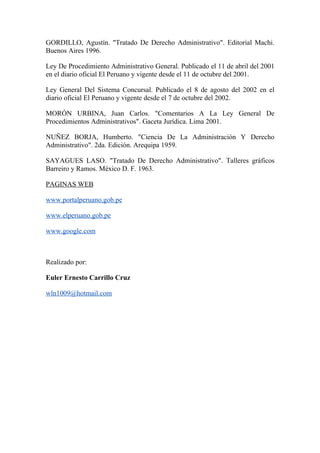GORDILLO, Agustín. "Tratado De Derecho Administrativo". Editorial Machi.
Buenos Aires 1996.

Ley De Procedimiento Administrativo General. Publicado el 11 de abril del 2001
en el diario oficial El Peruano y vigente desde el 11 de octubre del 2001.

Ley General Del Sistema Concursal. Publicado el 8 de agosto del 2002 en el
diario oficial El Peruano y vigente desde el 7 de octubre del 2002.

MORÓN URBINA, Juan Carlos. "Comentarios A La Ley General De
Procedimientos Administrativos". Gaceta Jurídica. Lima 2001.

NUÑEZ BORJA, Humberto. "Ciencia De La Administración Y Derecho
Administrativo". 2da. Edición. Arequipa 1959.

SAYAGUES LASO. "Tratado De Derecho Administrativo". Talleres gráficos
Barreiro y Ramos. México D. F. 1963.

PAGINAS WEB

www.portalperuano.gob.pe

www.elperuano.gob.pe

www.google.com



Realizado por:

Euler Ernesto Carrillo Cruz

wln1009@hotmail.com
 