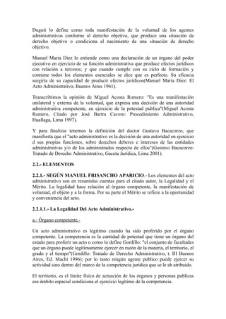 Duguit lo define como toda manifestación de la voluntad de los agentes
administrativos conforme al derecho objetivo, que produce una situación de
derecho objetivo o condiciona el nacimiento de una situación de derecho
objetivo.

Manuel Maria Diez lo entiende como una declaración de un órgano del poder
ejecutivo en ejercicio de su función administrativa que produce efectos jurídicos
con relación a terceros; y que cuando cumple con su ciclo de formación y
contiene todos los elementos esenciales se dice que es perfecto. Su eficacia
surgiría de su capacidad de producir efectos jurídicos(Manuel Maria Diez: El
Acto Administrativo, Buenos Aires 1961).

Transcribimos la opinión de Miguel Acosta Romero: "Es una manifestación
unilateral y externa de la voluntad, que expresa una decisión de una autoridad
administrativa competente, en ejercicio de la potestad publica"(Miguel Acosta
Romero, Citado por José Bartra Cavero: Procedimiento Administrativo,
Huallaga, Lima 1997).

Y para finalizar tenemos la definición del doctor Gustavo Bacacorzo, que
manifiesta que el "acto administrativo es la decisión de una autoridad en ejercicio
d sus propias funciones, sobre derechos deberes e intereses de las entidades
administrativas y/o de los administrados respecto de ellos"(Gustavo Bacacorzo:
Tratado de Derecho Administrativo, Gaceta Jurídica, Lima 2001).

2.2.- ELEMENTOS

2.2.1.- SEGÚN MANUEL FRISANCHO APARICIO.- Los elementos del acto
administrativo son en resumidas cuentas para el citado autor, la Legalidad y el
Mérito. La legalidad hace relación al órgano competente, la manifestación de
voluntad, el objeto y a la forma. Por su parte el Mérito se refiere a la oportunidad
y conveniencia del acto.

2.2.1.1.- La Legalidad Del Acto Administrativo.-

a.- Órgano competente.-

Un acto administrativo es legitimo cuando ha sido proferido por el órgano
competente. La competencia es la cantidad de potestad que tiene un órgano del
estado para proferir un acto o como lo define Gordillo: "el conjunto de facultades
que un órgano puede legítimamente ejercer en razón de la materia, el territorio, el
grado y el tiempo"(Gordillo: Tratado de Derecho Administrativo, t. III Buenos
Aires, Ed. Machi 1996); por lo tanto ningún agente publico puede ejercer su
actividad sino dentro del marco de la competencia jurídica que se le ah atribuido.

El territorio, es el limite físico de actuación de los órganos y personas publicas
ese ámbito espacial condiciona el ejercicio legítimo de la competencia.
 