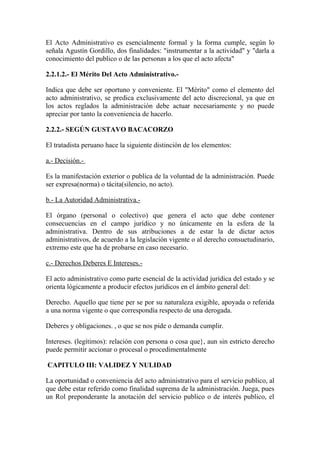 El Acto Administrativo es esencialmente formal y la forma cumple, según lo
señala Agustín Gordillo, dos finalidades: "instrumentar a la actividad" y "darla a
conocimiento del publico o de las personas a los que el acto afecta"

2.2.1.2.- El Mérito Del Acto Administrativo.-

Indica que debe ser oportuno y conveniente. El "Mérito" como el elemento del
acto administrativo, se predica exclusivamente del acto discrecional, ya que en
los actos reglados la administración debe actuar necesariamente y no puede
apreciar por tanto la conveniencia de hacerlo.

2.2.2.- SEGÚN GUSTAVO BACACORZO

El tratadista peruano hace la siguiente distinción de los elementos:

a.- Decisión.-

Es la manifestación exterior o publica de la voluntad de la administración. Puede
ser expresa(norma) o tácita(silencio, no acto).

b.- La Autoridad Administrativa.-

El órgano (personal o colectivo) que genera el acto que debe contener
consecuencias en el campo jurídico y no únicamente en la esfera de la
administrativa. Dentro de sus atribuciones a de estar la de dictar actos
administrativos, de acuerdo a la legislación vigente o al derecho consuetudinario,
extremo este que ha de probarse en caso necesario.

c.- Derechos Deberes E Intereses.-

El acto administrativo como parte esencial de la actividad jurídica del estado y se
orienta lógicamente a producir efectos jurídicos en el ámbito general del:

Derecho. Aquello que tiene per se por su naturaleza exigible, apoyada o referida
a una norma vigente o que correspondía respecto de una derogada.

Deberes y obligaciones. , o que se nos pide o demanda cumplir.

Intereses. (legítimos): relación con persona o cosa que}, aun sin estricto derecho
puede permitir accionar o procesal o procedimentalmente

CAPITULO III: VALIDEZ Y NULIDAD

La oportunidad o conveniencia del acto administrativo para el servicio publico, al
que debe estar referido como finalidad suprema de la administración. Juega, pues
un Rol preponderante la anotación del servicio publico o de interés publico, el
 