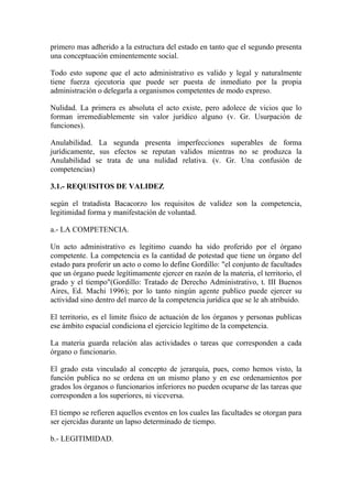 primero mas adherido a la estructura del estado en tanto que el segundo presenta
una conceptuación eminentemente social.

Todo esto supone que el acto administrativo es valido y legal y naturalmente
tiene fuerza ejecutoria que puede ser puesta de inmediato por la propia
administración o delegarla a organismos competentes de modo expreso.

Nulidad. La primera es absoluta el acto existe, pero adolece de vicios que lo
forman irremediablemente sin valor jurídico alguno (v. Gr. Usurpación de
funciones).

Anulabilidad. La segunda presenta imperfecciones superables de forma
jurídicamente, sus efectos se reputan validos mientras no se produzca la
Anulabilidad se trata de una nulidad relativa. (v. Gr. Una confusión de
competencias)

3.1.- REQUISITOS DE VALIDEZ

según el tratadista Bacacorzo los requisitos de validez son la competencia,
legitimidad forma y manifestación de voluntad.

a.- LA COMPETENCIA.

Un acto administrativo es legitimo cuando ha sido proferido por el órgano
competente. La competencia es la cantidad de potestad que tiene un órgano del
estado para proferir un acto o como lo define Gordillo: "el conjunto de facultades
que un órgano puede legítimamente ejercer en razón de la materia, el territorio, el
grado y el tiempo"(Gordillo: Tratado de Derecho Administrativo, t. III Buenos
Aires, Ed. Machi 1996); por lo tanto ningún agente publico puede ejercer su
actividad sino dentro del marco de la competencia jurídica que se le ah atribuido.

El territorio, es el limite físico de actuación de los órganos y personas publicas
ese ámbito espacial condiciona el ejercicio legítimo de la competencia.

La materia guarda relación alas actividades o tareas que corresponden a cada
órgano o funcionario.

El grado esta vinculado al concepto de jerarquía, pues, como hemos visto, la
función publica no se ordena en un mismo plano y en ese ordenamientos por
grados los órganos o funcionarios inferiores no pueden ocuparse de las tareas que
corresponden a los superiores, ni viceversa.

El tiempo se refieren aquellos eventos en los cuales las facultades se otorgan para
ser ejercidas durante un lapso determinado de tiempo.

b.- LEGITIMIDAD.
 