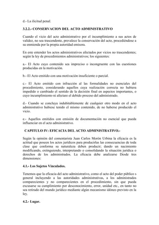 d.- La ilicitud penal.

3.2.2.- CONSERVACION DEL ACTO ADMINISTRATIVO

Cuando el vicio del acto administrativo por el incumplimiento a sus actos de
validez, no sea trascendente, prevalece la conservación del acto, procediéndose a
su enmienda por la propia autoridad emisora.

En este entender los actos administrativos afectados por vicios no trascendentes;
según la ley de procedimientos administrativos; los siguientes:

a.- El Acto cuyo contenido sea impreciso o incongruente con las cuestiones
producidas en la motivación.

b.- El Acto emitido con una motivación insuficiente o parcial.

c.- El Acto emitido con infracción al las formalidades no esenciales del
procedimiento, considerando aquellos cuya realización correcta no hubiera
impedido o cambiado el sentido de la decisión final en aspectos importantes, o
cuyo incumplimiento ni afectare el debido proceso del administrado.

d.- Cuando se concluya indubitablemente de cualquier otro modo en el acto
administrativo hubiese tenido el mismo contenido, de no haberse producido el
vicio.

e.- Aquellos emitidos con emisión de documentación no esencial que pueda
influenciar en el acto administrativo.

 CAPITULO IV: EFICACIA DEL ACTO ADMINISTRATIVO.-

Según la opinión del comentarista Juan Carlos Morón Urbina la eficacia es la
actitud que poseen los actos jurídicos para producirlas las consecuencias de toda
clase que conforma su naturaleza deben producir; dando un nacimiento
modificando, extinguiendo, interpretando o consolidando la situación jurídica o
derechos de los administrados. La eficacia debe analizarse Desde tres
dimensiones:

4.1.- Los Sujetos Vinculados.

Tenemos que la eficacia del acto administrativo, como el acto del poder público s
general incluyendo a las autoridades administrativas, a los administrados
comparecientes y no comparecientes en el procedimiento, sin que pueda
excusarse su cumplimiento por desconocimiento, error, unidad etc., en tanto no
sea retirado del mundo jurídico mediante algún mecanismo idóneo previsto en la
ley.

4.2.- Lugar.
 