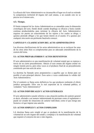 La eficacia del Acto Administrativo se circunscribe al lugar en el cual se extiende
la competencia territorial dl órgano del cual emana, a un cuando este no se
precise en el mismo acto.

4.3.- Tiempo.

El limite temporal de los Actos Administrativos es entendida como la dimensión
cronológica del acto, fiando desde cuando despliega su eficacia y hasta cuando
continua produciéndolas para terminar la eficacia del Acto Administrativo
requiere ser puesto en conocimiento de los sujetos a los cuales se dirige, a
quienes pretende obligar y los que tienen interés en el asunto. O a quienes por
cualquier otra razón sea pertinente hacérselo conocer.

CAPITULO V: CLASIFICACION DEL ACTO ADMINISTRATIVO

Las diversas clasificaciones de los actos administrativos no se excluyen las unas
de las otras antes bien se complementan para un adecuado entendimiento de la
esencia del tema.

5.1- ACTOS PREPARATORIOS Y ACTOS DEFENITIVOS

El acto administrativo es una manifestación de voluntad estatal que se expresa a
través de un cierto procedimiento. Abecés el acto emana del órgano estatal sin
ningún tramite previo, pero otras veces es el producto final de un procedimiento
constituido por una serie de actos.

La doctrina ha llamado actos preparatorios a aquellos que se dictan para ser
posible el acto principal ulterior. Esos actos a veces condicionan la validez del
Acto Administrativo.

Por el contrario se llama actos definitivos los que producen realmente el efecto
jurídico perseguido. Ellos son la real expresión de la voluntad publica, el
verdadero "Acto Administrativo"

5.2- ACTOS INDIVIDUALES Y ACTOS GENERALES

El acto administrativo puede referirse a una situación jurídica de carácter general
es decir, afectado a un numero indeterminado de personas como el reglamento o
puede ser creador de situaciones de carácter individual, como el que otorga una
licencia o el que impone una sanción.

5.3- ACTOS SIMPLES Y ACTOS COMPLEJOS

LA doctrina llama acto simple al que es producto de la manifestación de la
voluntad de un solo órgano del estado y complejo a la manifestación de voluntad
que requiere el concurso de uno o más órganos.
 