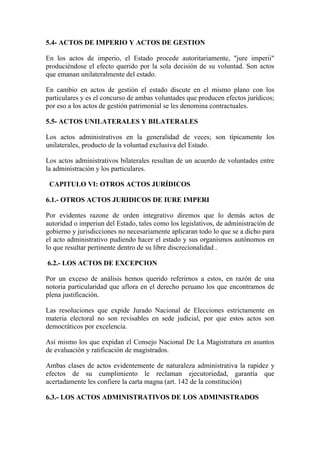 5.4- ACTOS DE IMPERIO Y ACTOS DE GESTION

En los actos de imperio, el Estado procede autoritariamente, "jure imperii"
produciéndose el efecto querido por la sola decisión de su voluntad. Son actos
que emanan unilateralmente del estado.

En cambio en actos de gestión el estado discute en el mismo plano con los
particulares y es el concurso de ambas voluntades que producen efectos jurídicos;
por eso a los actos de gestión patrimonial se les denomina contractuales.

5.5- ACTOS UNILATERALES Y BILATERALES

Los actos administrativos en la generalidad de veces; son típicamente los
unilaterales, producto de la voluntad exclusiva del Estado.

Los actos administrativos bilaterales resultan de un acuerdo de voluntades entre
la administración y los particulares.

 CAPITULO VI: OTROS ACTOS JURÍDICOS

6.1.- OTROS ACTOS JURIDICOS DE IURE IMPERI

Por evidentes razone de orden integrativo diremos que lo demás actos de
autoridad o imperiun del Estado, tales como los legislativos, de administración de
gobierno y jurisdicciones no necesariamente aplicaran todo lo que se a dicho para
el acto administrativo pudiendo hacer el estado y sus organismos autónomos en
lo que resultar pertinente dentro de su libre discrecionalidad .

6.2.- LOS ACTOS DE EXCEPCION

Por un exceso de análisis hemos querido referirnos a estos, en razón de una
notoria particularidad que aflora en el derecho peruano los que encontramos de
plena justificación.

Las resoluciones que expide Jurado Nacional de Elecciones estrictamente en
materia electoral no son revisables en sede judicial, por que estos actos son
democráticos por excelencia.

Así mismo los que expidan el Consejo Nacional De La Magistratura en asuntos
de evaluación y ratificación de magistrados.

Ambas clases de actos evidentemente de naturaleza administrativa la rapidez y
efectos de su cumplimiento le reclaman ejecutoriedad, garantía que
acertadamente les confiere la carta magna (art. 142 de la constitución)

6.3.- LOS ACTOS ADMINISTRATIVOS DE LOS ADMINISTRADOS
 