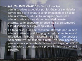 • Art. 69.- IMPUGNACION.- Todos los actos
  administrativos expedidos por los órganos y entidades
  sometidos a este estatuto serán impugnables en sede
  administrativa o judicial. La impugnación en sede
  administrativa se hará de conformidad de este
  estatuto. La impugnación en sede judicial se someterá
  a las disposiciones legales aplicables.
• En todo caso, quien se considere afectado por un acto
  administrativo lo podrá impugnar judicialmente ante el
  respectivo Tribunal Distrital de lo Contencioso
  Administrativo de manera directa. No será necesario
  para el ejercicio de este derecho el que haya precedido
  reclamación, administrativa previa la misma que será
  optativa.
 