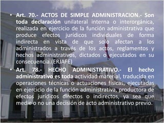 • Art. 70.- ACTOS DE SIMPLE ADMINISTRACION.- Son
  toda declaración unilateral interna o interorgánica,
  realizada en ejercicio de la función administrativa que
  produce efectos jurídicos individuales de forma
  indirecta en vista de que solo afectan a los
  administrados a través de los actos, reglamentos y
  hechos administrativos, dictados o ejecutados en su
  consecuencia.(ERJAFE)
• Art. 78.- HECHO ADMINISTRATIVO.- El hecho
  administrativo es toda actividad material, traducida en
  operaciones técnicas o actuaciones físicas, ejecutadas
  en ejercicio de la función administrativa, productora de
  efectos jurídicos directos o indirectos, ya sea que
  medie o no una decisión de acto administrativo previo.
 