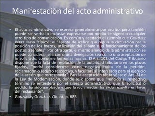 Manifestación del acto administrativo

• El acto administrativo se expresa generalmente por escrito, pero también
  puede ser verbal o inclusive expresarse por medio de signos o cualquier
  otro tipo de comunicación. Es común y acertado el ejemplo que GONZÁLEZ
  PÉREZ llama "típico": el "agente de Tráfico que regula la circulación por la
  posición de los brazos, utilización del silbato o el funcionamiento de los
  postes o señales". Por otra parte, el mismo silencio de la administración se
  puede considerar, sea como una denegación sea como una aceptación de
  lo solicitado, conforme las reglas legales. El Art. 102 del Código Tributario
  dispone que la falta de resolución de la autoridad tributaria en los plazos
  fijados, “podrá considerarse como negativa tácita de la petición,
  reclamación o recurso respectivo, y facultará al interesado para el ejercicio
  de la acción que corresponda”. Para la aceptación tácita véase el Art. 28 de
  la Ley de Modernización, donde se dispone que “vencido el respectivo
  término se entenderá por el silencio administrativo, que la solicitud o
  pedido ha sido aprobada o que la reclamación ha si-do resuelta en favor
  del reclamante”.
• GONZÁLEZ y GONZÁLEZ. Ob. cit. p. 685.
 