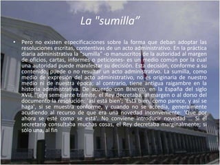 La "sumilla”
• Pero no existen especificaciones sobre la forma que deban adoptar las
  resoluciones escritas, contentivas de un acto administrativo. En la práctica
  diaria administrativa la "sumilla" -o manuscritos de la autoridad al margen
  de oficios, cartas, informes o peticiones- es un medio común por la cual
  una autoridad puede manifestar su decisión. Esta decisión, conforme a su
  contenido, puede o no resultar un acto administrativo. La sumilla, como
  medio de expresión del acto administrativo, no es originaria de nuestro
  medio ni de nuestra época; al contrario, tiene antigua raigambre en la
  historia administrativa. De acuerdo con BENEYTO, en la España del siglo
  XVII, "[e]n semejante trámite, el Rey decretaba, al margen o al dorso del
  documento la resolución: 'así está bien'; 'Está bien, como parece, y así se
  haga', si se muestra conforme, y cuando no se accedía, generalmente
  acudiendo al recurso de que era una novedad inconveniente: 'Que por
  ahora se esté como se está'. No conviene introducir novedad … Si el
  secretario consultaba muchas cosas, el Rey decretaba marginalmente; si
  sólo una, al fin
 