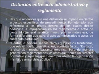 Distinción entre acto administrativo y
                reglamento
• Hay que reconocer que una distinción se impone en ciertos
  aspectos específicos de procedimiento. Por ejemplo, con
  referencia a los plazos dentro de los cuales deben
  deducirse la impugnación en los reglamentos o actos de
  contenido general se determinan, por su naturaleza, de
  forma diferente que para el acto administrativo o actos de
  contenido particular.
• El enfoque deviene menos claro en los casos fronterizos,
  que relevan de la casuística. Así, continúa VEDEL: "En total,
  la distinción resulta bastante empírica. Pero de manera
  general son reglamentarios los actos que tienen un carácter
  normativo y aquellos que tienen por objeto la organización
  misma de un servicio público",
 