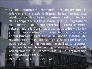• Es un importante contenido del reglamento la
  referencia a la escala jerárquica de las normas. Esto
  resulta especialmente importante en la determinación
  de la competencia. DROMI afirma que "[e]l reglamento
  es fuente de competencia, jerárquicamente
  subordinado a la Constitución, a los tratados y a la ley,
  y con supraordinación respecto de los actos
  administrativos". Para DROMI, el ámbito material del
  reglamento es más extenso: "En ausencia de leyes es
  posible dictar normas reglamentarias. Esta zona común
  a la regulación legal o reglamentaria comprende
  principalmente lo concerniente a la organización
  administrativa interna".
• DROMI. Ob. cit. T. 1. p. 291. Ibíd.
 