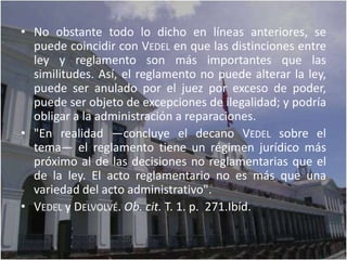 • No obstante todo lo dicho en líneas anteriores, se
  puede coincidir con VEDEL en que las distinciones entre
  ley y reglamento son más importantes que las
  similitudes. Así, el reglamento no puede alterar la ley,
  puede ser anulado por el juez por exceso de poder,
  puede ser objeto de excepciones de ilegalidad; y podría
  obligar a la administración a reparaciones.
• "En realidad —concluye el decano VEDEL sobre el
  tema— el reglamento tiene un régimen jurídico más
  próximo al de las decisiones no reglamentarias que el
  de la ley. El acto reglamentario no es más que una
  variedad del acto administrativo".
• VEDEL y DELVOLVÉ. Ob. cit. T. 1. p. 271.Ibíd.
 