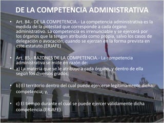 DE LA COMPETENCIA ADMINISTRATIVA
• Art. 84.- DE LA COMPETENCIA.- La competencia administrativa es la
  medida de la potestad que corresponde a cada órgano
  administrativo. La competencia es irrenunciable y se ejercerá por
  los órganos que la tengan atribuida como propia, salvo los casos de
  delegación o avocación, cuando se ejerzan en la forma prevista en
  este estatuto.(ERJAFE)

• Art. 85.- RAZONES DE LA COMPETENCIA.- La competencia
  administrativa se mide en razón de:
• a) La materia que se le atribuye a cada órgano, y dentro de ella
  según los diversos grados;

• b) El territorio dentro del cual puede ejercerse legítimamente dicha
  competencia; y,

• c) El tiempo durante el cual se puede ejercer válidamente dicha
  competencia.(ERJAFE)
 