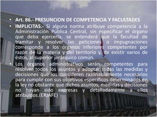 • Art. 86.- PRESUNCION DE COMPETENCIA Y FACULTADES
• IMPLICITAS.- Si alguna norma atribuye competencia a la
  Administración Pública Central, sin especificar el órgano
  que deba ejercerla, se entenderá que la facultad de
  tramitar y resolver las peticiones o impugnaciones
  corresponde a los órganos inferiores competentes por
  razón de la materia y del territorio y, de existir varios de
  éstos, al superior jerárquico común.
• Los órganos administrativos serán competentes para
  resolver todos los asuntos y adoptar todas las medidas y
  decisiones que los consideren razonablemente necesarios
  para cumplir con sus objetivos específicos determinados en
  la ley no obstante que dichos asuntos, medidas y decisiones
  no hayan sido expresas y detalladamente a ellos
  atribuidos.(ERJAFE)
 