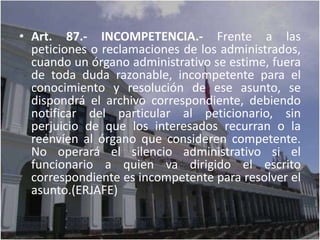• Art. 87.- INCOMPETENCIA.- Frente a las
  peticiones o reclamaciones de los administrados,
  cuando un órgano administrativo se estime, fuera
  de toda duda razonable, incompetente para el
  conocimiento y resolución de ese asunto, se
  dispondrá el archivo correspondiente, debiendo
  notificar del particular al peticionario, sin
  perjuicio de que los interesados recurran o la
  reenvíen al órgano que consideren competente.
  No operará el silencio administrativo si el
  funcionario a quien va dirigido el escrito
  correspondiente es incompetente para resolver el
  asunto.(ERJAFE)
 