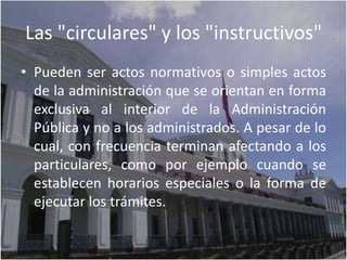 Las "circulares" y los "instructivos"
• Pueden ser actos normativos o simples actos
  de la administración que se orientan en forma
  exclusiva al interior de la Administración
  Pública y no a los administrados. A pesar de lo
  cual, con frecuencia terminan afectando a los
  particulares, como por ejemplo cuando se
  establecen horarios especiales o la forma de
  ejecutar los trámites.
 