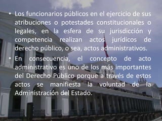 • Los funcionarios públicos en el ejercicio de sus
  atribuciones o potestades constitucionales o
  legales, en la esfera de su jurisdicción y
  competencia realizan actos jurídicos de
  derecho público, o sea, actos administrativos.
• En consecuencia, el concepto de acto
  administrativo es uno de los más importantes
  del Derecho Público porque a través de estos
  actos se manifiesta la voluntad de la
  Administración del Estado.
 