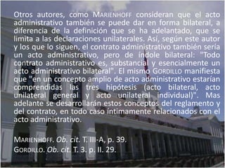 Otros autores, como MARIENHOFF consideran que el acto
administrativo también se puede dar en forma bilateral, a
diferencia de la definición que se ha adelantado, que se
limita a las declaraciones unilaterales. Así, según este autor
y los que lo siguen, el contrato administrativo también sería
un acto administrativo, pero de índole bilateral: "Todo
contrato administrativo es, substancial y esencialmente un
acto administrativo bilateral". El mismo GORDILLO manifiesta
que "en un concepto amplio de acto administrativo estarían
comprendidas las tres hipótesis (acto bilateral, acto
unilateral general y acto unilateral individual)". Mas
adelante se desarrollarán estos conceptos del reglamento y
del contrato, en todo caso íntimamente relacionados con el
acto administrativo.

MARIENHOFF. Ob. cit. T. III-A, p. 39.
GORDILLO. Ob. cit. T. 3. p. II. 29.
 