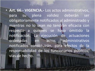 • Art. 66.- VIGENCIA.- Los actos administrativos,
  para su plena validez deberán ser
  obligatoriamente notificados al administrado y
  mientras no lo sean no tendrán eficacia con
  respecto a quienes se haya omitido la
  notificación. La ejecución de actuaciones
  ordenadas      en     actos     administrativos
  notificados constituirán, para efectos de la
  responsabilidad de los funcionarios públicos,
  vías de hecho.
 