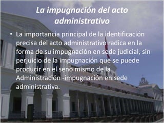 La impugnación del acto
             administrativo
• La importancia principal de la identificación
  precisa del acto administrativo radica en la
  forma de su impugnación en sede judicial, sin
  perjuicio de la impugnación que se puede
  producir en el seno mismo de la
  Administración -impugnación en sede
  administrativa.
 