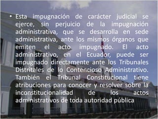 • Esta impugnación de carácter judicial se
  ejerce, sin perjuicio de la impugnación
  administrativa, que se desarrolla en sede
  administrativa, ante los mismos órganos que
  emiten el acto impugnado. El acto
  administrativo, en el Ecuador, puede ser
  impugnado directamente ante los Tribunales
  Distritales de lo Contencioso Administrativo.
  También el Tribunal Constitucional tiene
  atribuciones para conocer y resolver sobre la
  inconstitucionalidad     de      los     actos
  administrativos de toda autoridad pública
 