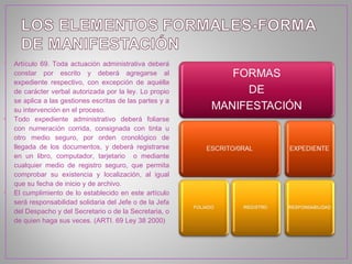 •   Artículo 69. Toda actuación administrativa deberá
    constar por escrito y deberá agregarse al
    expediente respectivo, con excepción de aquélla
    de carácter verbal autorizada por la ley. Lo propio
    se aplica a las gestiones escritas de las partes y a
    su intervención en el proceso.
•   Todo expediente administrativo deberá foliarse
    con numeración corrida, consignada con tinta u
    otro medio seguro, por orden cronológico de
    llegada de los documentos, y deberá registrarse
    en un libro, computador, tarjetario o mediante
    cualquier medio de registro seguro, que permita
    comprobar su existencia y localización, al igual
    que su fecha de inicio y de archivo.
•   El cumplimiento de lo establecido en este artículo
    será responsabilidad solidaria del Jefe o de la Jefa
    del Despacho y del Secretario o de la Secretaria, o
    de quien haga sus veces. (ARTI. 69 Ley 38 2000)
 