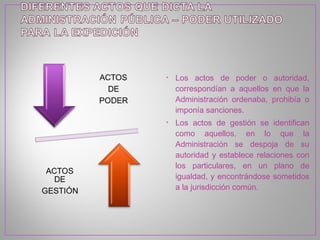 • Los actos de poder o autoridad,
  correspondían a aquellos en que la
  Administración ordenaba, prohibía o
  imponía sanciones.
• Los actos de gestión se identifican
  como aquellos, en lo que la
  Administración se despoja de su
  autoridad y establece relaciones con
  los particulares, en un plano de
  igualdad, y encontrándose sometidos
  a la jurisdicción común.
 