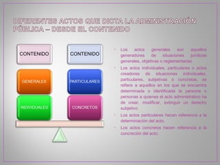 •   Los   actos     generales     son   aquellos
    generadores     de    situaciones   jurídicas
    generales, objetivas o reglamentarias.
•   Los actos individuales, particulares o actos
    creadores de situaciones individuales,
    particulares, subjetivas o concretas, se
    refiere a aquellos en los que se encuentra
    determinada o identificada la persona o
    personas a quienes el acto administrativo ha
    de crear, modificar, extinguir un derecho
    subjetivo.
•   Los actos particulares hacen referencia a la
    determinación del acto.
•   Los actos concretos hacen referencia a la
    concreción del acto.
 