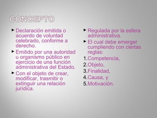  Declaración emitida o         Regulada por la esfera
  acuerdo de voluntad            administrativa.
  celebrado, conforme a         El cual debe emerger
  derecho.                       cumpliendo con ciertas
 Emitido por una autoridad      reglas:
  u organismo público en       1.Competencia,
  ejercicio de una función
  administrativa del Estado.   2.Objeto,
 Con el objeto de crear,      3.Finalidad,
  modificar, trasmitir o       4.Causa, y
  extinguir una relación       5.Motivación.
  jurídica.
 