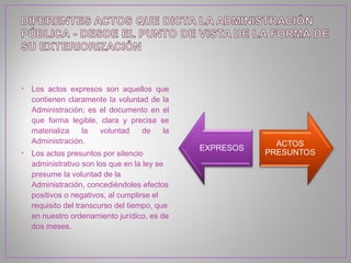 • Los actos expresos son aquellos que
  contienen claramente la voluntad de la
  Administración; es el documento en el
  que forma legible, clara y precisa se
  materializa   la   voluntad    de   la
  Administración.
• Los actos presuntos por silencio
  administrativo son los que en la ley se
  presume la voluntad de la
  Administración, concediéndoles efectos
  positivos o negativos, al cumplirse el
  requisito del transcurso del tiempo, que
  en nuestro ordenamiento jurídico, es de
  dos meses.
 