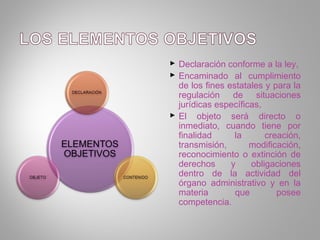 Declaración conforme a la ley,
 Encaminado al cumplimiento
  de los fines estatales y para la
  regulación de situaciones
  jurídicas específicas,
 El objeto será directo o
  inmediato, cuando tiene por
  finalidad      la      creación,
  transmisión,       modificación,
  reconocimiento o extinción de
  derechos      y    obligaciones
  dentro de la actividad del
  órgano administrativo y en la
  materia        que        posee
  competencia.
 