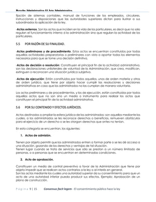 Derecho Administrativo: El Acto Administrativo.
P á g i n a 9 | 15 Consensus facit legem - El consentimiento público hace la ley
fijación de sistemas contables, manual de funciones de los empleados, circulares,
instrucciones y disposiciones que las autoridades superiores dictan para ilustrar a sus
subordinados la aplicación de la ley.
-Actos externos. Son los actos que inciden en la vida de los particulares, es decir que no solo
regulan el funcionamiento interno d la administración sino que regulan la actividad de los
particulares.
5.5 POR RAZÓN DE SU FINALIDAD.
-Actos preliminares y de procedimiento. Estos actos se encuentran constituidos por todas
aquellas actividades preparatorias o preliminares con vista a aportar todos los elementos
necesarios para que se tome una decisión definitiva.
-Actos de decisión o resolución: Constituyen el principal fin de la actividad administrativa,
son las declaraciones unilaterales de voluntad de la Administración, que crea, modifican,
extinguen o reconocen una situación jurídica subjetiva.
-Actos de ejecución: Están constituidos por todos aquellos, unos de orden materia y otros
de orden jurídico, que tiene por objeto hacer cumplir las resoluciones y decisiones
administrativas en caso que los administrados no las cumplan de manera voluntaria.
Los actos preliminares y de procedimientos, y los de ejecución, están constituidos por todos
aquellos actos que no son sino un medio o instrumento para realizar los actos que
constituyen el principal fin de la actividad administrativa.
5.6 POR SU CONTENIDO Y EFECTOS JURÍDICOS.
Actos destinados a ampliar la esfera jurídica de los administrados: son aquellos mediante los
cuales, a los administrados se les reconoce derechos o beneficios, remueven obstáculos
para el ejercicio de un derecho o se les otorgan derechos que antes no tenían.
En esta categoría se encuentran, los siguientes:
1. Actos de admisión.
Tienen por objeto permitir que los administrados entren a formar parte o se les dé acceso a
una situación, gozando de los derechos y ventajas de tal situación.
Tienen lugar cuando se trata de servicios que sólo se prestan a un número limitado de
personas, o a personas que se encuentran en determinadas condiciones.
2. Acto de aprobación.
Constituyen un medio de control preventivo a favor de la Administración que tiene por
objeto impedir que se realicen actos contrarios a la ley o al interés en general.
Son los actos mediante los cuales una autoridad superior da su consentimiento para que un
acto de una autoridad inferior pueda producir sus efectos. Ejemplo: Aprobación de un
plano de construcción.
 