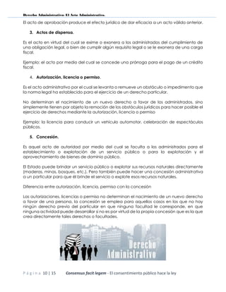 Derecho Administrativo: El Acto Administrativo.
P á g i n a 10 | 15 Consensus facit legem - El consentimiento público hace la ley
El acto de aprobación produce el efecto jurídico de dar eficacia a un acto válido anterior.
3. Actos de dispensa.
Es el acto en virtud del cual se exime o exonera a los administrados del cumplimiento de
una obligación legal, o bien de cumplir algún requisito legal o se le exonera de una carga
fiscal.
Ejemplo: el acto por medio del cual se concede una prórroga para el pago de un crédito
fiscal.
4. Autorización, licencia o permiso.
Es el acto administrativo por el cual se levanta o remueve un obstáculo o impedimento que
la norma legal ha establecido para el ejercicio de un derecho particular.
No determinan el nacimiento de un nuevo derecho a favor de los administrados, sino
simplemente tienen por objeto la remoción de los obstáculos jurídicos para hacer posible el
ejercicio de derechos mediante la autorización, licencia o permiso
Ejemplo: la licencia para conducir un vehículo automotor, celebración de espectáculos
públicos.
5. Concesión.
Es aquel acto de autoridad por medio del cual se faculta a los administrados para el
establecimiento o explotación de un servicio público o para la explotación y el
aprovechamiento de bienes de dominio público.
El Estado puede brindar un servicio público o explotar sus recursos naturales directamente
(maderas, minas, bosques, etc.). Pero también puede hacer una concesión administrativa
a un particular para que él brinde el servicio o explote esos recursos naturales.
Diferencia entre autorización, licencia, permiso con la concesión
Las autorizaciones, licencias o permiso no determinan el nacimiento de un nuevo derecho
a favor de una persona, la concesión se emplea para aquellos casos en los que no hay
ningún derecho previo del particular en que ninguna facultad le corresponde, en que
ninguna actividad puede desarrollar si no es por virtud de la propia concesión que es la que
crea directamente tales derechos o facultades.
 
