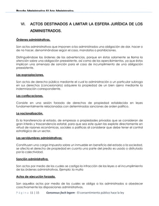 Derecho Administrativo: El Acto Administrativo.
P á g i n a 11 | 15 Consensus facit legem - El consentimiento público hace la ley
VI. ACTOS DESTINADOS A LIMITAR LA ESFERA JURÍDICA DE LOS
ADMINISTRADOS.
Órdenes administrativas.
Son actos administrativos que imponen a los administrados una obligación de dar, hacer o
de no hacer, denominándose según el caso, mandatos o prohibiciones.
Distinguiéndose las órdenes de las advertencias, porque en éstas solamente se llama la
atención sobre una obligación preexistente, así como de los apercibimientos, ya que éstos
implican una amenaza de sanción para el caso de incumplimiento de una obligación
preexistente.
Las expropiaciones.
Son actos de derecho público mediante el cual la administración o un particular subroga
en sus derechos (concesionario) adquiere la propiedad de un bien ajeno mediante la
indemnización correspondiente.
Las confiscaciones.
Consiste en una sesión forzada de derechos de propiedad establecida en leyes
fundamentalmente relacionadas con determinadas sanciones de orden político.
La nacionalización.
Es la transferencia al estado, de empresas o propiedades privadas que se consideran de
gran interés y trascendencia estatal, para que sea este quien las explote directamente en
virtud de razones económicas, sociales o políticas al considerar que debe tener el control
estratégico de un sector.
Las servidumbres administrativas:
Constituyen una carga impuesta sobre un inmueble en beneficio del estado o la sociedad,
se afecta el derecho de propiedad en cuanto una parte del predio es usado o disfrutado
por la colectividad.
Sanción administrativa.
Son actos por medio de los cuales se castiga la infracción de las leyes o el incumplimiento
de las órdenes administrativas. Ejemplo: la multa
Actos de ejecución forzada.
Son aquellos actos por medio de los cuales se obliga a los administrados a obedecer
coactivamente las disposiciones administrativas.
 