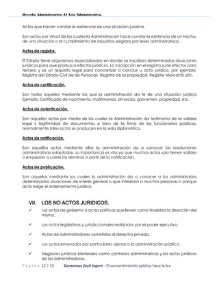 Derecho Administrativo: El Acto Administrativo.
P á g i n a 12 | 15 Consensus facit legem - El consentimiento público hace la ley
Actos que hacen constar la existencia de una situación jurídica.
Son actos por virtud de los cuales la Administración hace constar la existencia de un hecho,
de una situación o el cumplimiento de requisitos exigidos por leyes administrativas.
Actos de registro.
El Estado tiene organismos especializados en donde se inscriben determinadas situaciones
jurídicas para que produzca efectos jurídicos. La inscripción en el registro surte efectos para
tercero y es un requisito legal para concretizar o concluir u acto jurídico, por ejemplo;
Registro del Estado Civil de las Personas, Registro de la propiedad, Registro Mercantil, etc.
Actos de certificación.
Son todos aquellos mediante los que la administración da fe de una situación jurídica
Ejemplo: Certificado de nacimiento, matrimonios, divorcios, gravamen, propiedad, etc.
Actos de autenticación.
Son aquellos actos por medio de los cuales la Administración da testimonio de la validez
legal y legitimidad de documentos o bien de la firma de los funcionarios públicos.
Normalmente tales actos se producen en la vida diplomática.
Actos de notificación.
Son aquellos actos mediante ellos la administración da a conocer las resoluciones
administrativas adoptadas, su importancia es vita ya que muchos actos solo tienen validez
o empiezan a correr los términos a partir de la notificación.
Actos de publicación.
Son aquellos mediante los cuales la administración da a conocer a los administrados
determinadas situaciones de interés general o que interesan a muchas personas o porque
así lo exige el ordenamiento jurídico.
VII. LOS NO ACTOS JURIDICOS.
 Los actos de gobierno o actos políticos que lleven como finalidad la dirección del
mismo.
 Los actos legislativos y jurisdiccionales realizados por el poder ejecutivo.
 Actos de administradores sometidos al derecho privado.
 Los actos emanados por particulares ajenos a la administración pública.
 Negocios jurídicos bilaterales como contratos administrativos y los actos jurídicos
de los administradores.
 