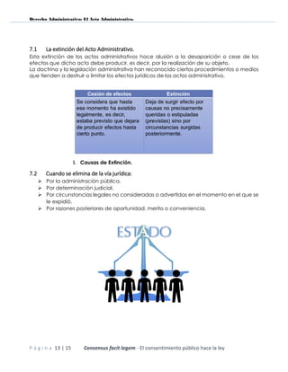 Derecho Administrativo: El Acto Administrativo.
P á g i n a 13 | 15 Consensus facit legem - El consentimiento público hace la ley
7.1 La extinción del Acto Administrativo.
Esta extinción de los actos administrativos hace alusión a la desaparición o cese de los
efectos que dicho acto debe producir, es decir, por la realización de su objeto.
La doctrina y la legislación administrativa han reconocido ciertos procedimientos o medios
que tienden a destruir o limitar los efectos jurídicos de los actos administrativo.
i. Causas de Extinción.
7.2 Cuando se elimina de la vía jurídica:
 Por la administración pública.
 Por determinación judicial.
 Por circunstancias legales no consideradas o advertidas en el momento en el que se
le expidió.
 Por razones posteriores de oportunidad, merito o conveniencia.
 