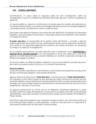 Derecho Administrativo: El Acto Administrativo.
P á g i n a 14 | 15 Consensus facit legem - El consentimiento público hace la ley
VIII. CONCLUSIONES.
Centrándonos un poco sobre la segunda parte de esta investigación, sobre las
modalidades en que se manifiesta la actividad del Poder ejecutivo, hemos investigado lo
siguiente;
En ciencia política y derecho constitucional, el poder ejecutivo (poder administrativo) es
una de las tres facultades y funciones primordiales del Estado (junto con el poder legislativo
y el poder judicial), consistente en hacer cumplir las leyes.
Este poder suele ejercer el gobierno por parte del Jefe del Estado. Se distingue así del poder
legislativo, que promulga o revoca leyes, y del poder judicial, que interpreta, hace respetar
o invalida las mismas.
El poder ejecutivo: es responsable de la gestión diaria del Estado, y concibe y ejecuta
políticas generales de acuerdo con las cuales las leyes tienen que ser aplicadas; representa
a la nación en sus relaciones diplomáticas; sostiene a las Fuerzas Armadas y en ocasiones
aconseja con respecto a la legislación.
En los estados democráticos, el poder ejecutivo está considerado como administrador y
ejecutor de la voluntad popular a la cual representa y de la que debe ser su más firme
garante. La misión ejecutiva de un estado totalitario, en cambio, es ejercida al margen de
limitaciones legales o jurídicas.
En muchos países, se utiliza la palabra “gobierno” que es para referirse al poder ejecutivo,
pero este uso puede resultar confuso en un contexto internacional.
Derecho público.
La doctrina jurídica del Derecho Administrativo y del Constitucional plantea una disyuntiva
de tipo nominal para designar a este poder del Estado.
Algunos teóricos lo denominan “Poder Ejecutivo”, mientras que otros “Poder Administrativo”.
Sin embargo, es esta última versión la que describe de mejor manera las funciones de esta
potestad, debido a que la ostentación de esta potestad jurídica no solo supone la ejecución
de reglas, sino que también implica la administración a través del dictamen de otras normas
(reglamentos, decretos, instructivos).
En algunas jurisdicciones es común que se le deleguen potestades legislativas a quien
también ostenta el cargo de Presidente, aunque esto no se debe confundir con la potestad
administrativa, que bajo mandato constitucional le otorga esas facultades al Presidente o
Primer Ministro.
Esto último suele traer problemas de competencia legal, es decir, de confusiones entre qué
se le está permitido realizar a cada potestad, y suele ser esta disyuntiva un argumento a
favor para la justificación de Tribunales Constitucionales.
 