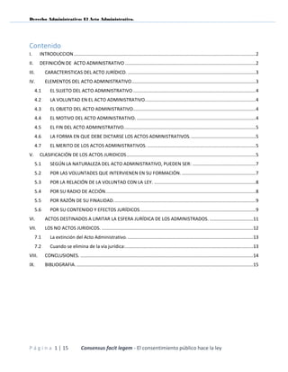 Derecho Administrativo: El Acto Administrativo.
P á g i n a 1 | 15 Consensus facit legem - El consentimiento público hace la ley
Contenido
I. INTRODUCCION..........................................................................................................................................2
II. DEFINICIÓN DE ACTO ADMINISTRATIVO ...................................................................................................2
III. CARACTERISTICAS DEL ACTO JURÍDICO. .................................................................................................3
IV. ELEMENTOS DEL ACTO ADMINISTRATIVO..............................................................................................3
4.1 EL SUJETO DEL ACTO ADMINISTRATIVO .............................................................................................4
4.2 LA VOLUNTAD EN EL ACTO ADMINISTRATIVO....................................................................................4
4.3 EL OBJETO DEL ACTO ADMINISTRATIVO.............................................................................................4
4.4 EL MOTIVO DEL ACTO ADMINISTRATIVO. ..........................................................................................4
4.5 EL FIN DEL ACTO ADMINISTRATIVO....................................................................................................5
4.6 LA FORMA EN QUE DEBE DICTARSE LOS ACTOS ADMINISTRATIVOS..................................................5
4.7 EL MERITO DE LOS ACTOS ADMINISTRATIVOS. ..................................................................................5
V. CLASIFICACIÓN DE LOS ACTOS JURIDICOS..................................................................................................5
5.1 SEGÚN LA NATURALEZA DEL ACTO ADMINISTRATIVO, PUEDEN SER: ................................................7
5.2 POR LAS VOLUNTADES QUE INTERVIENEN EN SU FORMACIÓN. ........................................................7
5.3 POR LA RELACIÓN DE LA VOLUNTAD CON LA LEY. .............................................................................8
5.4 POR SU RADIO DE ACCIÓN..................................................................................................................8
5.5 POR RAZÓN DE SU FINALIDAD............................................................................................................9
5.6 POR SU CONTENIDO Y EFECTOS JURÍDICOS........................................................................................9
VI. ACTOS DESTINADOS A LIMITAR LA ESFERA JURÍDICA DE LOS ADMINISTRADOS. .................................11
VII. LOS NO ACTOS JURIDICOS. ...................................................................................................................12
7.1 La extinción del Acto Administrativo................................................................................................13
7.2 Cuando se elimina de la vía jurídica:.................................................................................................13
VIII. CONCLUSIONES. ...................................................................................................................................14
IX. BIBLIOGRAFIA.......................................................................................................................................15
 
