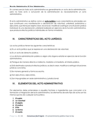 Derecho Administrativo: El Acto Administrativo.
P á g i n a 3 | 15 Consensus facit legem - El consentimiento público hace la ley
En consecuencia todo acto administrativo es generalmente un acto de la administración,
pero no todo acto o actuación de la administración es necesariamente un acto
administrativo.
El acto administrativo se define como un acto jurídico cuya características principales son
que constituyen una manifestación o declaración de voluntad, unilateral, potestativa y
ejecutoria, que tiene por objeto crear, reconocer, modificar o extinguir una situación jurídica
individual. Es una declaración unilateral realizada en ejercicio de la función administrativa,
que produce efectos jurídicos individuales en forma inmediata.
III. CARACTERISTICAS DEL ACTO JURÍDICO.
Los actos jurídicos tienen las siguientes características:
a) Es un acto jurídico que se expresa en una declaración de voluntad.
b) Es un acto de derecho público.
c) Lo dicta la administración pública o algún otro órgano estatal en ejercicio de la función
administrativa.
d) Persigue de manera directa o indirecta, mediata o inmediata, el interés público.
e) Está destinado a producir efectos jurídicos, es decir crear, modificar o extinguir situaciones
jurídicas concretas.
f) De manera general su forma es escrita.
g) Son ejecutivos y ejecutorios.
h) Son impugnables en sede administrativa y jurisdiccional.
IV. ELEMENTOS DEL ACTO ADMINISTRATIVO
Por elementos debe entenderse a aquellos factores o ingredientes que concurren a la
formación o integración del acto administrativo, los elementos de este tipo de actos son los
mismos que los de cualquier acto jurídico.
1. El sujeto
2. La voluntad
3. El objeto
4. El motivo
5. El fin
6. La forma
7. El merito
 
