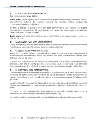 Derecho Administrativo: El Acto Administrativo.
P á g i n a 4 | 15 Consensus facit legem - El consentimiento público hace la ley
4.1 EL SUJETO DEL ACTO ADMINISTRATIVO
Este tiene una naturaleza doble…
Sujeto activo…es el órgano de la administración pública que en ejercicio de la función
administrativa, externa de manera unilateral la voluntad estatal produciendo
consecuencias jurídicas subjetivas.
En otras palabras, el sujeto activo del acto administrativo será siempre un órgano
administrativo competente, el cual actúan por medio de funcionarios o empleados
debidamente facultados para ello.
Sujeto pasivo del acto administrativo…es el destinatario o persona en quien recaen los
efectos del acto.
4.2 LA VOLUNTAD EN EL ACTO ADMINISTRATIVO.
Como acto jurídico, el acto administrativo debe estar formado por una voluntad libremente
manifestada, no debe estar viciada por error, dolo o violencia.
4.3 EL OBJETO DEL ACTO ADMINISTRATIVO.
Se identifica con la materia o contenido del acto, es en lo que consiste o sobre lo que incide
la declaración administrativa, indica la sustancia del acto administrativo y sirven para
distinguir un acto de otro.
El objeto está constituido por los derechos y obligaciones que el mismo acto administrativo
establece, por ello el objeto puede ser una cosa (que se expropia), una actividad
(concesional un servicio público), un status (nombramiento de un servidor público),etc.
4.4 EL MOTIVO DEL ACTO ADMINISTRATIVO.
Constituye el antecedente que provoca el acto administrativo, debe existir siempre como
elemento del acto una relación inmediata de causalidad lógica entre la declaración y las
razones que lo determinaron, por ello el motivo se precisa con la contestación a la pregunta
¿Por qué?.
La administración se encuentra obligada a motivar todo acto administrativo, ya que la
motivación es la exposición delos motivos que han inducido a la administración a dictar un
acto.
Por tanto, un acto administrativo está legalmente motivado cuando existe previa y
realmente una situación legal o de hecho prevista por la ley.
Los motivos del acto son la expresión formal de la intencionalidad por la que se dicta.
 
