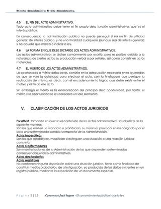 Derecho Administrativo: El Acto Administrativo.
P á g i n a 5 | 15 Consensus facit legem - El consentimiento público hace la ley
4.5 EL FIN DEL ACTO ADMINISTRATIVO.
Todo acto administrativo debe tener el fin propio dela función administrativa, que es el
interés público.
En consecuencia la administración publica no puede perseguir si no un fin de utilidad
general, de interés público, y no una finalidad cualquiera,(aunque sea de interés general)
si no aquella que marca o indica la ley.
4.6 LA FORMA EN QUE DEBE DICTARSE LOS ACTOS ADMINISTRATIVOS.
Los actos administrativos se dictan comúnmente por escrito, pero es posible debido a la
naturaleza de ciertos actos, su producción verbal o por señales, así como consistir en actos
materiales.
4.7 EL MERITO DE LOS ACTOS ADMINISTRATIVOS.
La oportunidad o mérito delos actos, consiste en la adecuación necesaria entre los medios
de que se vale la autoridad para efectuar el acto, con la finalidades que persigue la
realización del mismo, es decir, con el encadenamiento lógico que debe existir entre el
motivo y el fin de ese acto.
Sin embargo el mérito es la exteriorización del principio dela oportunidad, por tanto, el
mérito y la oportunidad se les considera un solo elemento.
V. CLASIFICACIÓN DE LOS ACTOS JURIDICOS
Forssthoff, tomando en cuenta el contenido de los actos administrativos, los clasifica de la
siguiente manera:
Son los que emiten un mandato o prohibición, su misión es provocar en los obligados por el
acto una determinada conducta respecto de la Administración.
Actos Imperativos
Son los que establecen, modifican o extinguen una situación o una relación jurídica
concreta.
Actos Conformadores
Son manifestaciones de la Administración de las que dependen determinadas
consecuencias jurídico-administrativas.
Actos declaratorios
Actos registrales
No contienen ninguna disposición sobre una situación jurídica, tiene como finalidad de
constituir medios probatorios, de atestiguación, ya producida de los datos existentes en un
registro público, mediante la expedición de un documento especial.
 