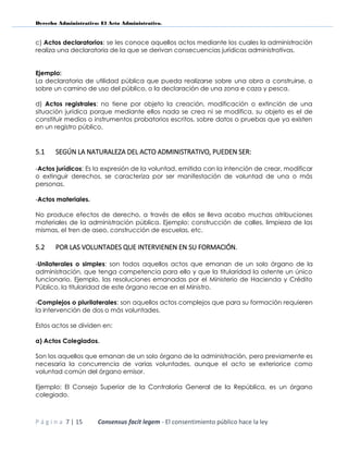 Derecho Administrativo: El Acto Administrativo.
P á g i n a 7 | 15 Consensus facit legem - El consentimiento público hace la ley
c) Actos declaratorios: se les conoce aquellos actos mediante los cuales la administración
realiza una declaratoria de la que se derivan consecuencias jurídicas administrativas.
Ejemplo:
La declaratoria de utilidad pública que pueda realizarse sobre una obra a construirse, o
sobre un camino de uso del público, o la declaración de una zona e caza y pesca.
d) Actos registrales: no tiene por objeto la creación, modificación o extinción de una
situación jurídica porque mediante ellos nada se crea ni se modifica, su objeto es el de
constituir medios o instrumentos probatorios escritos, sobre datos o pruebas que ya existen
en un registro público.
5.1 SEGÚN LA NATURALEZA DEL ACTO ADMINISTRATIVO, PUEDEN SER:
-Actos jurídicos: Es la expresión de la voluntad, emitida con la intención de crear, modificar
o extinguir derechos, se caracteriza por ser manifestación de voluntad de una o más
personas.
-Actos materiales.
No produce efectos de derecho, a través de ellos se lleva acabo muchas atribuciones
materiales de la administración pública. Ejemplo: construcción de calles, limpieza de las
mismas, el tren de aseo, construcción de escuelas, etc.
5.2 POR LAS VOLUNTADES QUE INTERVIENEN EN SU FORMACIÓN.
-Unilaterales o simples: son todos aquellos actos que emanan de un solo órgano de la
administración, que tenga competencia para ello y que la titularidad la ostente un único
funcionario. Ejemplo, las resoluciones emanadas por el Ministerio de Hacienda y Crédito
Público, la titularidad de este órgano recae en el Ministro.
-Complejos o plurilaterales: son aquellos actos complejos que para su formación requieren
la intervención de dos o más voluntades.
Estos actos se dividen en:
a) Actos Colegiados.
Son los aquellos que emanan de un solo órgano de la administración, pero previamente es
necesaria la concurrencia de varias voluntades, aunque el acto se exteriorice como
voluntad común del órgano emisor.
Ejemplo: El Consejo Superior de la Contraloría General de la República, es un órgano
colegiado.
 
