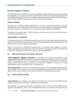 Derecho Administrativo: El Acto Administrativo.
P á g i n a 8 | 15 Consensus facit legem - El consentimiento público hace la ley
b) Actos Complejos o Colectivos.
Es aquél que para su formación requieren, no de dos o más voluntades como es el caso de
los colegiados, sino de la intervención y aprobación de dos o más órganos del estado o de
la participación decisiva de la comunidad en general (caso de los procesos electorales) o
de una parte de ella en particular (convenios colectivos de trabajo)
c) Acto condición.
Es aquel cuyo resultado es volver aplicable a un individuo, una norma jurídica o un conjunto
de ellas, que no eran aplicables hasta entonces, en otras palabras son aquellos que tienen
por objeto colocar a una persona en una situación jurídica general preexistente.
Por ejemplo: la posición de un ministro, para lo cual se requiere un acto o condición que es
el nombramiento respectivo.
d) Acto jurídico o contractual.
Son aquellos que para su formación requieren de dos o más voluntades que buscan efectos
jurídicos diversos entre sí. Es decir que no son actos que requieran la voluntad de dos o más
miembros de un mismo órgano administrativo.
Existe un acuerdo de voluntades opuestas que se combinan para producir un efecto
jurídico; las diversas voluntades que concurren tienen una situación igual una enfrente de
la otra; pero el objeto y finalidad de cada una de ella es diferente.
5.3 POR LA RELACIÓN DE LA VOLUNTAD CON LA LEY.
-Actos obligatorio, reglado o vinculado. Son aquellos actos que la ley prescribe como
obligatorios para la administración, sin margen para apreciar si debe actuar o no, o cual ha
de ser el contenido del acto, o el momento de su actuación. La misma ley se encarga de
indicar claramente, lo que la autoridad se encuentra obligada a hacer en un caso
determinado y dentro del ámbito de su competencia.
-Acto discrecional: la misma ley se encarga de otorgar a las autoridades administrativas,
cierto margen de actuación en el sentido de dejarla libre para decidir en qué momento
debe actuar, como lo debe hacer e incluso hasta el contenido de su actuación.
5.4 POR SU RADIO DE ACCIÓN.
-Actos Internos: Son aquellos cuyos efectos se producen en el seno de la administración
pública, por lo tanto sus efectos no afectan a los particulares.
Comprenden: las medidas de orden y disciplina para el buen funcionamiento de los
órganos administrativos, tales como el reglamento para uso de fondo de caja chica, la
 