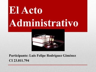El Acto
Administrativo
Participante: Luis Felipe Rodríguez Giménez
CI 23.811.794
 