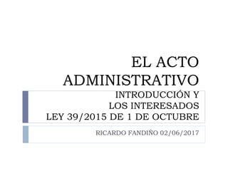 EL ACTO
ADMINISTRATIVO
INTRODUCCIÓN Y
LOS INTERESADOS
LEY 39/2015 DE 1 DE OCTUBRE
RICARDO FANDIÑO 02/06/2017
 
