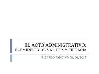 EL ACTO ADMINISTRATIVO:
ELEMENTOS DE VALIDEZ Y EFICACIA
RICARDO FANDIÑO 08/06/2017
 