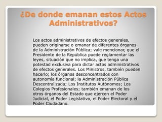 ¿De donde emanan estos Actos
Administrativos?
Los actos administrativos de efectos generales,
pueden originarse o emanar de diferentes órganos
de la Administración Pública; vale mencionar, que el
Presidente de la República puede reglamentar las
leyes, situación que no implica, que tenga una
potestad exclusiva para dictar actos administrativos
de efectos generales. Los Ministros, también pueden
hacerlo; los órganos desconcentrados con
autonomía funcional; la Administración Pública
Descentralizada; Los Institutos Autónomos; Los
Colegios Profesionales; también emanan de los
otros órganos del Estado que ejercen el Poder
Judicial, el Poder Legislativo, el Poder Electoral y el
Poder Ciudadano.
 