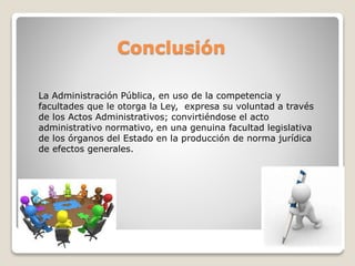 Conclusión
La Administración Pública, en uso de la competencia y
facultades que le otorga la Ley, expresa su voluntad a través
de los Actos Administrativos; convirtiéndose el acto
administrativo normativo, en una genuina facultad legislativa
de los órganos del Estado en la producción de norma jurídica
de efectos generales.
 